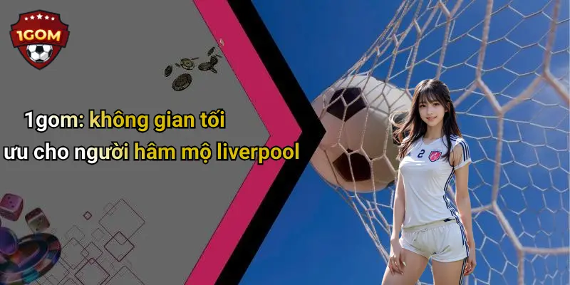 1gom: không gian tối ưu cho người hâm mộ liverpool