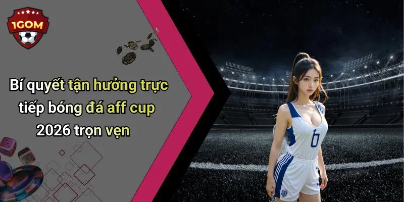 Bí quyết tận hưởng trực tiếp bóng đá aff cup 2026 trọn vẹn