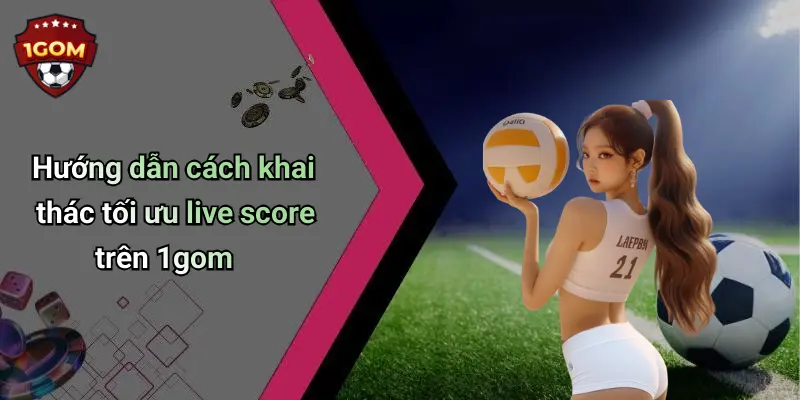 Hướng dẫn cách khai thác tối ưu live score trên 1gom