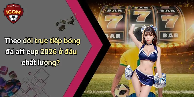 Theo dõi trực tiếp bóng đá aff cup 2026 ở đâu chất lượng?
