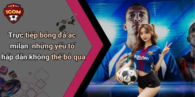 Trực tiếp bóng đá ac milan: những yếu tố hấp dẫn không thể bỏ qua